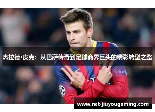 杰拉德·皮克：从巴萨传奇到足球商界巨头的精彩转型之路